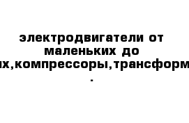 электродвигатели от маленьких до больших,компрессоры,трансформаторы .